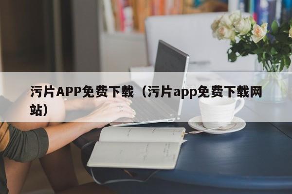 污片APP免费下载(污片app免费下载网站)