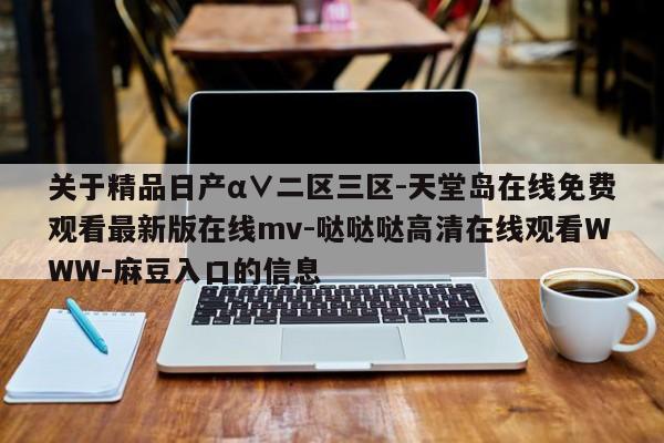 关于精品日产α∨二区三区-天堂岛在线免费观看最新版在线mv-哒哒哒高清在线观看WWW-麻豆入口的信息