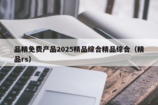 品精免费产品2025精品综合精品综合(精品rs)