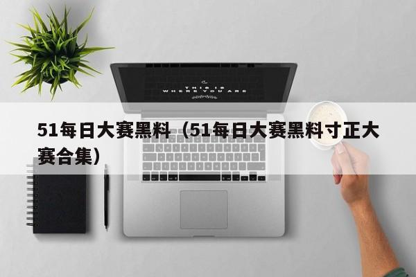 51每日大赛黑料(51每日大赛黑料寸正大赛合集)