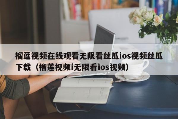 榴莲视频在线观看无限看丝瓜ios视频丝瓜下载(榴莲视频i无限看ios视频)