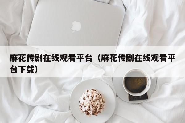 麻花传剧在线观看平台(麻花传剧在线观看平台下载)