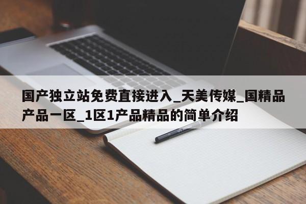 国产独立站免费直接进入_天美传媒_国精品产品一区_1区1产品精品的简单介绍